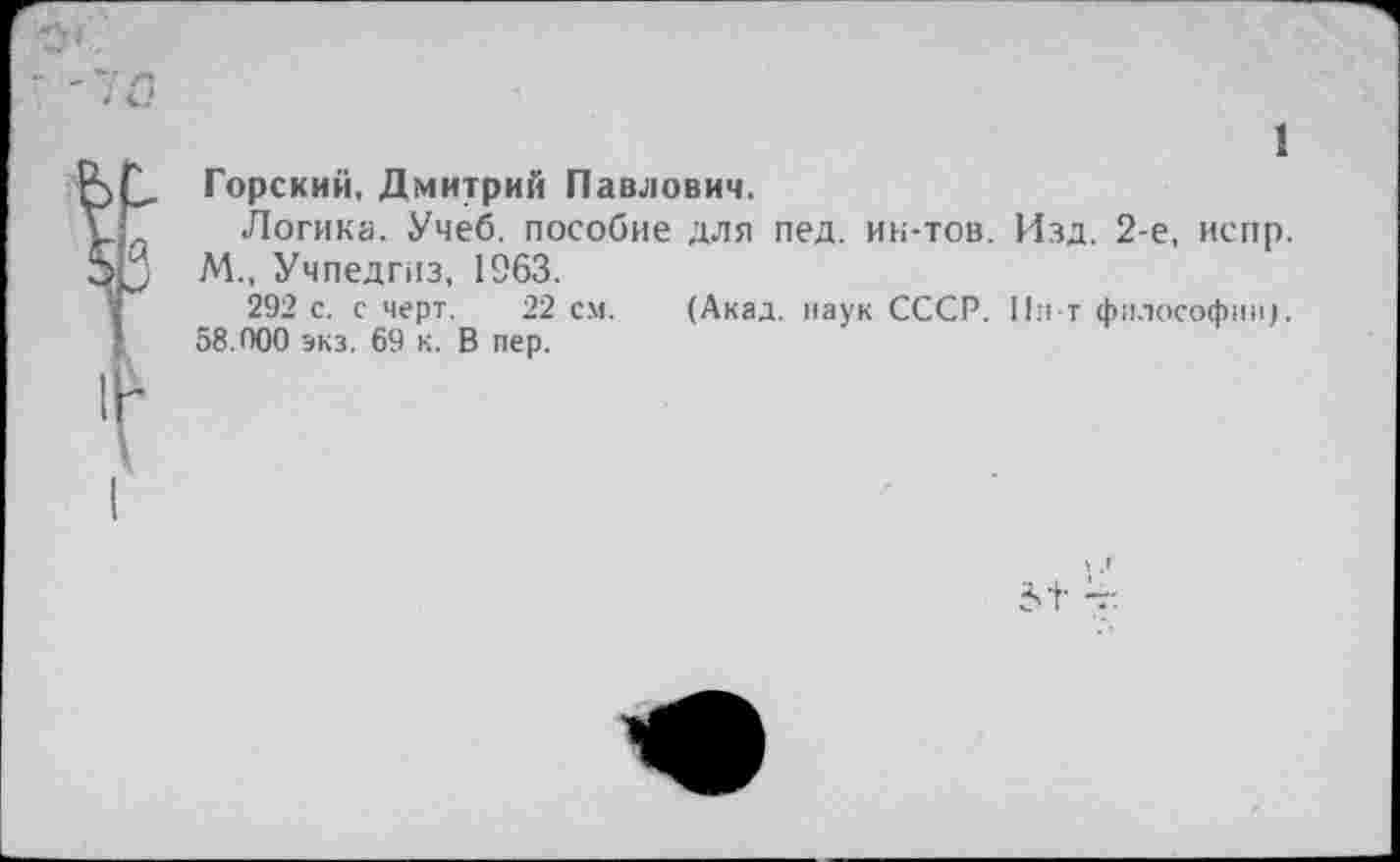 ﻿1 Горский, Дмитрий Павлович.
Логика. Учеб, пособие для пед. ин-тов. Изд. 2-е, испр. М., Учпедгиз, 1963.
292 с. с черт. 22 см. (Акад, наук СССР. Пи т философии). 58.900 экз. 69 к. В пер.